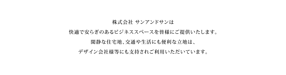 株式会社サンアンドサンは快適で安らぎのあるワーキングスペースを皆様にご提供いたします。閑静な住宅地、交通や生活にも程よく便利な立地は、クリエイティブなデザイン会社等にも支持され多くご利用いただいています。